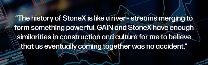 The history of StoneX is like a river - streams merging to form something powerful. GAIN and StoneX have enough similarities in construction and culture for me to believe that us eventually coming together was no accident.