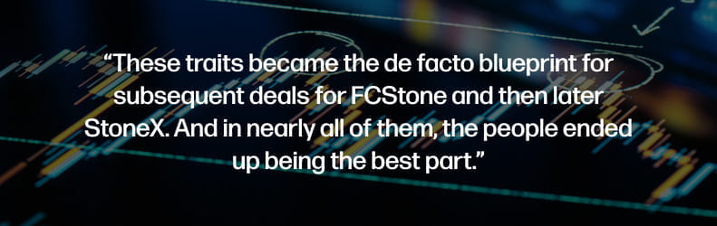 These traits became the de facto blueprint for subsequent deals for FCStone and then later StoneX. And in nearly all of them, the people ended up being the best part.